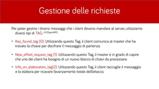 Gestione delle richieste
Per poter gestire i diversi messaggi che i client devono mandare al server, utilizziamo
diversi tipi di TAG. cfr(OpenMPI)
• Key_found_tag (0): Utilizzando questo Tag, il client comunica al master che ha
trovato la chiave per decifrare il messaggio di partenza.
• New_offset_request_tag (1): Utilizzando questo Tag, il master è in grado di capire
che uno dei client ha bisogno di un nuovo blocco di chiavi da processare.
• Info_on_elaboration_tag(2): Utilizzando questo Tag, il client raccoglie il messaggio
e lo elabora per ricavare l’avanzamento totale dell’attacco.
 