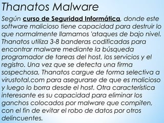 Según curso de Seguridad Informática, donde este
software malicioso tiene capacidad para destruir lo
que normalmente llamamos 'ataques de bajo nivel.
Thanatos utiliza 3-8 banderas codificadas para
encontrar malware mediante la búsqueda
programador de tareas del host, los servicios y el
registro. Una vez que se detecta una firma
sospechosa, Thanatos cargue de forma selectiva a
virustotal.com para asegurarse de que es malicioso
y luego lo borra desde el host. Otra característica
interesante es su capacidad para eliminar los
ganchos colocados por malware que compiten,
con el fin de evitar el robo de datos por otros
delincuentes.
Thanatos Malware
 