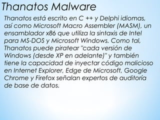 Thanatos está escrito en C ++ y Delphi idiomas,
así como Microsoft Macro Assembler (MASM), un
ensamblador x86 que utiliza la sintaxis de Intel
para MS-DOS y Microsoft Windows. Como tal,
Thanatos puede piratear "cada versión de
Windows (desde XP en adelante)" y también
tiene la capacidad de inyectar código malicioso
en Internet Explorer, Edge de Microsoft, Google
Chrome y Firefox señalan expertos de auditoría
de base de datos.
Thanatos Malware
 