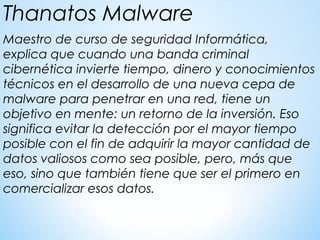 Maestro de curso de seguridad Informática,  
explica que cuando una banda criminal
cibernética invierte tiempo, dinero y conocimientos
técnicos en el desarrollo de una nueva cepa de
malware para penetrar en una red, tiene un
objetivo en mente: un retorno de la inversión. Eso
significa evitar la detección por el mayor tiempo
posible con el fin de adquirir la mayor cantidad de
datos valiosos como sea posible, pero, más que
eso, sino que también tiene que ser el primero en
comercializar esos datos.
Thanatos Malware
 