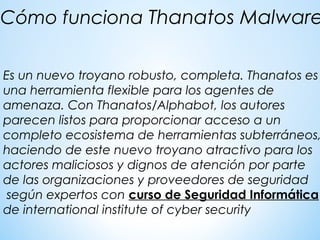  
Es un nuevo troyano robusto, completa. Thanatos es
una herramienta flexible para los agentes de
amenaza. Con Thanatos/Alphabot, los autores
parecen listos para proporcionar acceso a un
completo ecosistema de herramientas subterráneos,
haciendo de este nuevo troyano atractivo para los
actores maliciosos y dignos de atención por parte
de las organizaciones y proveedores de seguridad
según expertos con curso de Seguridad Informática
de international institute of cyber security
Cómo funciona Thanatos Malware
 