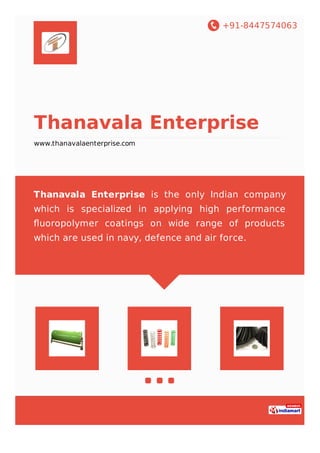 +91-8447574063
Thanavala Enterprise
www.thanavalaenterprise.com
Thanavala Enterprise is the only Indian company
which is specialized in applying high performance
ﬂuoropolymer coatings on wide range of products
which are used in navy, defence and air force.
 