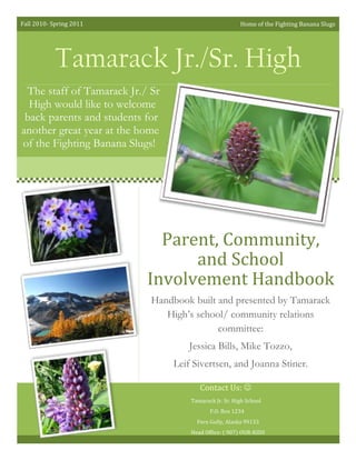 37026852110105Tamarack Jr./Sr. High8096257793355Parent, Community, and School Involvement HandbookHandbook built and presented by Tamarack High’s school/ community relations committee:  Jessica Bills, Mike Tozzo, Leif Sivertsen, and Joanna Stiner.Tamarack Jr. Sr. High School P.O. Box 1234Fern Gully, Alaska 99133Head Office: ( 907) OUR-KIDS57912059309006089654140200The staff of Tamarack Jr./ Sr High would like to welcome back parents and students for another great year at the home of the Fighting Banana Slugs! Contact Us:  Home of the Fighting Banana SlugsFall 2010- Spring 201153524156095365Tamarack Mission StatementTamarack Junior & Senior High School recognizes that each student requires individual engagement.  To ensure each child is nurtured in a caring environment, we work together with parents and community members emphasizing the development of the whole child and highlighting cultural enrichment.Welcome Letter………………………..……3Standard V:Decision Making and Advocacy………16-17Arboretum Tips and Concerns………..…...4Standard VI:Community Collaboration…….…….…18-19Alaska Academic Content Standards……...5Appendix: A…………………………..……20Alaska Cultural Standards……………….…6Appendix: B………………………………..21Defining the PTA’s Mission……...……......7Appendix: C……………………………..…22Standard I: Communication…...........………………..8-9Appendix D………………………….….….23Standard II:Parenting………………………………..10-11References…………………………………..24Standard III:Student Learning……………………....12-13Resources for More Information……….....25Standard IV: Volunteering……………………...........14-15Table of Contents5274310359410338582045466065976535814043859458131175Understanding that “parent and family involvement increases student success”, we ask for your assistance and support in ensuring our youth are provided the proper environment they need to grow.  (National PTA, 2004, p. 4)  With the encouragement of our parents, community members, and teaching staff, our youth will blossom and flourish!Sincerely, The Tamarack StaffWelcome Back To Tamarack!Welcome to Tamarack Junior Senior High!Thank you for joining us as we rally to support the growth of our students!  With your nurturing support, we know that each student in the Foxglove School District will receive the facilitation they need to develop strong character.Our hope is that this handbook will be a useful resource for parents, community members, and school staff as we unite on behalf of our students.  Parental and community involvement is vital in encouraging student engagement.  Our desire is to work with you towards a common goal:  the success of each student.6508751244600Arboretum Tips and ConcernsPreparing the SoilJust as every plant needs the proper balance of soil nutrition in order to grow, so our students need the proper balance of interaction from parents in order to grow.  Parental involvement is pivotal in ensuring our students develop in the proper environment.  Who are parents?  Anyone who is the primary caregiver of a student: from a mother or father, to an aunt or uncle, to a cousin, to an adoptive or foster parent.  “When parents are involved, students achieve more.”  (National PTA, 2004, p. 8)  Thank you for your commitment to ensuring our youth are provided rich soil in which to grow.Ensuring the Optimum EnvironmentPlants need rain and shine and an optimum range of temperatures to enable them to grow and thrive.  Students respond directly to their environments; ensuring they are facilitated by the proper atmosphere enables them to thrive.  Community members and teaching staff are integral in providing this optimum environment.  “When schools, families, and community groups work together to support learning, children tend to do better in school, stay in school longer, and like school more.” (Henderson and Mapp, 2002)  The participation of mentors, neighbors, job personnel, coaches, teachers, and administrators sets a student up with the proper atmosphere to flourish.Providing NutrientsLandscapers understand that plants have different nutritional needs.  Some are more alkaline, others are acidic; some need compost and care, others prefer rocky ledges and wind.  Developing an awareness of our students’ needs enables us to facilitate their individual growth and development.  As we consider their cultural backgrounds, we grant them the nutrients they need to withstand adverse obstacles they may encounter as they grow.  Being able to “bridge the gap between the culture at home and the culture at school” will enable educators to ensure our youth are cultivated according to their individual needs, (National PTA, 2004, p. 8).487997564636651060450123634563436540068529787856261105386705461645In order to foster success of Alaska’s students and communities as a whole, the Alaska Department of Education has set standards for creating quality teachers and schools. For a detailed treatment of the standards please visit <http://www.eed.state.ak.us/standards>By following through with these standards, our school will:Work together as partners in a teacher-parent-family-community unit (Standards for Alaska’s Teachers).Create a collaborative unit (including students) that acts together in the process of decision-making regarding the public educational system (Standards for Quality Schools).Promote understanding and respect for the diverse people that make up our community as a whole. Include the community as a whole (schools, parents, families, other community members, and businesses—private and public) in the equation of student success.The National PTA (2004) recognizes that when parents, families, and community members are part of the equation of student success, students behave positively and achieve more academically and emotionally.Alaska Academic Content StandardsTamarack Junior/ Senior High School Mission StatementTamarack Junior/ Senior High School Mission Statement<br />30467306775455287010513715725170435610Actively involving every member of the community to engage in the process of public education creates a positive perception of both one’s culture and the other cultures that compose a community.  This atmosphere encourages healthy communication between the various partners of the teacher-parent-family-community unit.  In this way, students have role models of both their own and others’ cultures.Some of the cultural objectives Tamarack Jr. / Sr. High will make priority include:1)Maintaining multiple avenues for Elders to interact formally and informally with students at all times;2)Includes explicit statements regarding the cultural values that are fostered in the community and integrates those values in all aspects of the school program; and3)Encouraging and supporting experientially oriented approaches to education that makes extensive use of community-based resources and expertise.Tamarack also values passing on the many diversified indigenous languages our students value as an expression of their cultural heritage.  By inviting in native speakers of these languages and incorporating linguistic classes into our curriculum, we hope to meet the following goals:1)Provide cultural and language immersion programs in which students acquire in-depth understanding of the culture of which they are members;2)Offer courses that acquaint all students with the heritage language of the local community; and3)Make available reading materials and courses through which students can acquire literacy in the heritage language.Tamarack’s staff also desires to be culturally enriched and create a culturally-aware atmosphere in their classrooms.  Teachers understand their need to individually immerse themselves in the culture of Foxglove School District in particular and Alaska in general.  They have determined to meet goals that will support cultural enrichment, including:1)Incorporating local ways of knowing and teaching in their work;2)Use the local environment and community resources on a regular basis to link what they are teaching to the everyday lives of their students;3)Participate in community events and activities in an appropriate and supportive way;4)Work closely with parents to achieve a high level of complementary educational expectations between home and school.We welcome your support and feedback in making Tamarack Jr. and Sr. High a culturally responsive school!Alaska Cultural Standards<br />,[object Object]