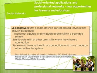 Social network sites can be defined as web-based services that
allow individuals to:
(1) construct a public or semi-public profile within a bounded
system
(2) articulate a list of other users with whom they share a
connection
(3) view and traverse their list of connections and those made by
others within the system.
Danah Boyd, School of Information, University of California-Berkeley
Nicole Ellison, Department of Telecommunication, Information Studies, and
Media, Michigan State University
Social-oriented applications and
professional networks - new opportunities
for learners and educators
Social Networks
 