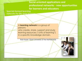 A learning network is a group of
persons
who create, share, support and study
learning resources (“units of learning”)
in a specific knowledge domain.
Rob Koper, Open University of the Netherlands
Social-oriented applications and
professional networks - new opportunities
for learners and educators
Special-formed learning
networks for life-long learners
 
