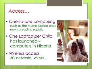 Access…
• One-to-one computing
such as the Maine laptop project,
now spreading rapidly
• One Laptop per Child
has launched –
computers in Nigeria
• Wireless access
3G networks, WLAN…
 
