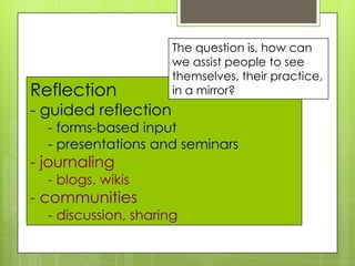Reflection
- guided reflection
- forms-based input
- presentations and seminars
- journaling
- blogs, wikis
- communities
- discussion, sharing
The question is, how can
we assist people to see
themselves, their practice,
in a mirror?
 