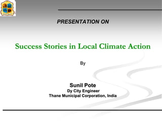 PRESENTATION ON



Success Stories in Local Climate Action
                        By



                   Sunil Pote
                 Dy City Engineer
         Thane Municipal Corporation, India
 