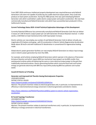 From 2007-2018 continuous intellectual property development was required because early ReGenX
Generators coils were not capable of producing any usable electrical output power, they could only
produce on-load system acceleration. During this R&D period, time was spent developing ReGenX
Generator coils which could deliver usable electric output power and system acceleration. We now have
commercially manufactured ReGenX Generator coils which have successfully been produced in China,
California & Toronto.
Current Technology Status 2019- A brief Technical Explanation Advantages of this Development
Currently Potential Difference has commercially manufactured ReGenX Generator Coils that can deliver
in excess of 1 kW of electric output power per coil with Generator Armature Reaction reversal - in other
words; a 0.00 Watt on-load mechanical drive shaft input power increase.
Electric vehicles can now employ any number of said ReGenX Generator Coils to deliver virtually any
magnitude of EV battery recharging - with EV acceleration in Electric Vehicle Regenerative Acceleration
Mode above 30 km/hr and with traditional EV deceleration in conventional EV regenerative braking
mode.
Global electric power generation facilities can now employ ReGenX Generators to reduce input energy
costs in electric power generation by more than 80%.
For example, wind turbines employing ReGenX Generators (which operate in the absence of Generator
Armature Reaction and which require 80% less mechanical input power) can be 80% smaller than
existing wind turbines while still delivering the same or more electrical output power to the grid than
traditionally sized wind turbines. Electric generating facilities which consume fossil fuels and nuclear
energy can generate electricity with 80% less input while producing 80% less pollution and nuclear
waste.
Issued US Patents w/ 6 Pending
Generator and Improved Coil Therefor Having Electrodynamic Properties
US20140111054A1
PATENT STATUS: ISSUED
https://patents.google.com/patent/US20140111054A1/en
Abstract: The present invention relates to electrical generators and, in particular, to improvements to
efficiency in electromechanical energy conversion in electrical generators and electric motors.
https://www.slideshare.net/PDiCEOThaneHeins3240/us-patent-re-electric-vehicle-regenerative-
acceleration
Bi-Toroid Topology Transformer
US21040253271A1
https://patents.google.com/patent/US20140253271A1/en
PATENT STATUS: ISSUED
Abstract: The present invention relates to electrical transformers and, in particular, to improvements to
efficiency in energy conversion in electrical transformers.
 