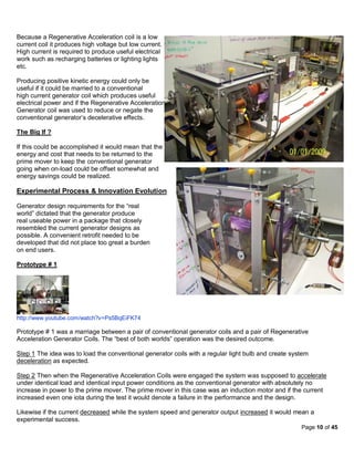 Because a Regenerative Acceleration coil is a low
current coil it produces high voltage but low current.
High current is required to produce useful electrical
work such as recharging batteries or lighting lights
etc.

Producing positive kinetic energy could only be
useful if it could be married to a conventional
high current generator coil which produces useful
electrical power and if the Regenerative Acceleration
Generator coil was used to reduce or negate the
conventional generator’s decelerative effects.

The Big If ?

If this could be accomplished it would mean that the
energy and cost that needs to be returned to the
prime mover to keep the conventional generator
going when on-load could be offset somewhat and
energy savings could be realized.

Experimental Process & Innovation Evolution

Generator design requirements for the “real
world” dictated that the generator produce
real useable power in a package that closely
resembled the current generator designs as
possible. A convenient retrofit needed to be
developed that did not place too great a burden
on end users.

Prototype # 1




http://www.youtube.com/watch?v=Ps5BqEiFK74

Prototype # 1 was a marriage between a pair of conventional generator coils and a pair of Regenerative
Acceleration Generator Coils. The “best of both worlds” operation was the desired outcome.

Step 1 The idea was to load the conventional generator coils with a regular light bulb and create system
deceleration as expected.

Step 2 Then when the Regenerative Acceleration Coils were engaged the system was supposed to accelerate
under identical load and identical input power conditions as the conventional generator with absolutely no
increase in power to the prime mover. The prime mover in this case was an induction motor and if the current
increased even one iota during the test it would denote a failure in the performance and the design.

Likewise if the current decreased while the system speed and generator output increased it would mean a
experimental success.
                                                                                                     Page 10 of 45
 