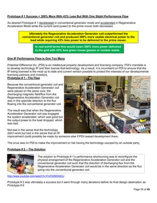 Prototype # 1 Success = 300% More With 43% Less But With One Slight Performance Flaw

As desired Prototype # 1 decelerated in conventional generator mode and accelerated in Regenerative
Acceleration Mode while the current (and power) to the prime mover both decreased.

                Ultimately the Regenerative Acceleration Generator coil outperformed the
            conventional generator coil and produced 300% more usable electrical power to the
                 load while requiring 43% less power to be delivered to the prime mover.

                      In real world terms this would mean 300% more power delivered
                      to the grid with 43% less green house gasses or nuclear waste.

One IP Performance Flaw is One Too Many

Potential Difference Inc. (PDI) is an intellectual property development and licensing company. PDI’s mandate is
to develop technology IP and then license that technology. As a result, it is incumbent on PDI to ensure that the
IP being licensed is the most up to date and current version possible to protect the interests of our developmental
licensing partners and investors.
Prototype # 1 - The Flaw

Because the conventional generator coil and
Regenerative Acceleration Generator coil
were placed on the same core, the
discharging magnetic field/flux from the
Regenerative Acceleration Generator coil
was in the opposite direction to the flux
flowing into the conventional generator coil.

The result was that when the Regenerative
Acceleration Generator coil was engaged
the system accelerated, which was good but
the output power to the load dropped, which
was bad.

Not bad in the sense that the technology
didn’t work but bad in the sense that an IP
improvement could possibly be made by someone else if PDI ceased development there.

The onus was on PDI to make the improvement or risk having the technology usurped by an outside party.

Prototype # 2 – The Solution

                        The solution to Prototype # 1’s performance shortcoming was to reconfigure the
                        physical arrangement of the Regenerative Acceleration Generator coil and the
                        conventional generator coil such that the direction of discharging flux from the
                        Regenerative Acceleration Generator coil would be in the same direction as the flux
                        going into the conventional generator coil.

http://www.youtube.com/watch?v=FmFbINO0dCU

Prototype # 2 was ultimately a success but it went through many iterations before its final design destination as
Prototype # 6
                                                                                                       Page 11 of 45
 