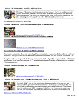 Prototype # 3 – Prototype # 2 but with a DC Prime Mover

                      Prototype # 3 was important because we needed to ensure that the on-load acceleration
                      wasn’t restricted to just an AC induction motor and that is was just some sort of curious
                      laboratory anomaly that couldn’t be used with other prime mover modes. As it turned out
                      the technology performs equally well with a DC motor as the prime mover.


http://www.youtube.com/watch?v=3X5FvSVdf58

Prototype # 4 – Further Enhancements and Video Demo for NASA Goddard




                   http://www.youtube.com/watch?v=WXKO8r-3xrw
Prototype # 4 – Prototype Design and Performance Explanation for NASA




                    http://www.youtube.com/watch?v=czXmazZ4obs

Experimental Process & IP Commercialization Genesis

Regenerative Acceleration Generator Technology IP commercialization began when California Diesel and Power
requested a prototype to be built so that it could be tested and validated at their own facility in Sacramento CA.

Their plan was to use the generator technology in an electric vehicle entry and to compete in the ten million dollar
Automotive X Prize. PDI built a prototype for CD&P which they validated internally and eventually purchased an
IP license agreement.

Prototype # 5 California Diesel and Power Prototype




                   http://www.youtube.com/watch?v=hAS5EKsIQM4

Prototype # 6 Upgraded CD&P Prototype with New Rotor Tested by NRC Scientist

                     Eventually CD&P returned their prototype and it was upgraded with a new rotor with
                     more powerful magnets and output was increased significantly over Prototype # 2. This
                     prototype would eventually be independently third party tested by an NRC scientist and
                     shown to produce over 223% more power to the load over the conventional generator
                     with 40% less input power required by the prime mover at identical operating speeds.

http://www.youtube.com/watch?v=ARztYvprKkA
                                                                                                       Page 12 of 45
 