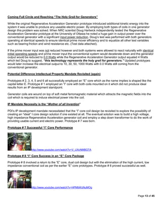 Coming Full Circle and Reaching “The Holy Grail for Generators”

While the original Regenerative Acceleration Generator prototype introduced additional kinetic energy into the
system it was unable to produce any useable electric power. By employing both types of coils in one generator
design this problem was solved. When NRC scientist Doug Hartwick independently tested the Regenerative
Acceleration Generator prototype at the University of Ottawa he noted a huge gain in output power over the
conventional generator with a significant input power reduction. Doug’s test was performed with both generators
operating at identical speeds to ensure identical prime mover efficiency and to equalize all other test variables
such as bearing friction and wind resistance etc. (Test data attached).

If the prime mover input was not reduced however and both systems were allowed to react naturally with identical
initial operating speeds and prime mover input the conventional system would decelerate down and the generator
output would be reduced to 0.0 Watts while the Regenerative Acceleration Generator output equaled 4 Watts
which led Doug to suggest, “this technology represents the holy grail for generators.” Updated prototypes
would later increase the electrical output to 10, 30, 50, 1000 Watts with 0.0 Watts still coming from the
conventional generator.

Potential Difference Intellectual Property Mandate Revisited (again)

Prototypes # 2, 3, 4, 5 and 6 all successfully employed an “E” core which as the name implies is shaped like the
capital letter E. Prototype # 1 employed an “I” core with both coils mounted on it which did not produce ideal
results from an IP development standpoint.

Generator coils are wound on top of soft metal ferromagnetic material which attracts the magnetic fields into the
coil which is required to induce electrical power into the coil.

IP Mandate Necessity is the “Mother of all Invention”

PDI’s IP development mandate necessitated that the “I” core coil design be revisited to explore the possibility of
creating an “ideal” I core design solution if one existed at all. The eventual solution was to build a high voltage,
high impedance Regenerative Acceleration generator coil and employ a step down transformer to do the work of
providing usable current and electric power. Prototype # 7 was born.

Prototype # 7 Successful “I” Core Performance




                   http://www.youtube.com/watch?v=V_UXcNMBGTA

Prototype # 8 “I” Core Success in an “E” Core Package

Prototype # 8 involved a return to the “E” core, dual coil design but with the elimination of the high current, low
impedance conventional coil as per the earlier “E” core prototypes. Prototype # 8 proved successful as well.




                   http://www.youtube.com/watch?v=HPMbWzNuMOg


                                                                                                          Page 13 of 45
 