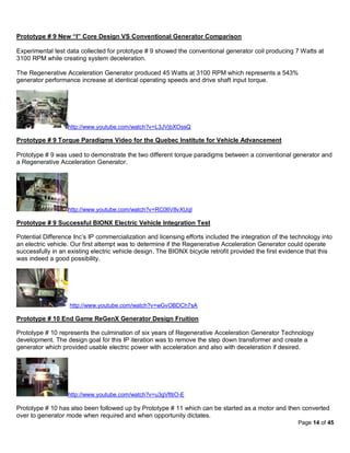 Prototype # 9 New “I” Core Design VS Conventional Generator Comparison

Experimental test data collected for prototype # 9 showed the conventional generator coil producing 7 Watts at
3100 RPM while creating system deceleration.

The Regenerative Acceleration Generator produced 45 Watts at 3100 RPM which represents a 543%
generator performance increase at identical operating speeds and drive shaft input torque.




                   http://www.youtube.com/watch?v=L3JVjbXOssQ

Prototype # 9 Torque Paradigms Video for the Quebec Institute for Vehicle Advancement

Prototype # 9 was used to demonstrate the two different torque paradigms between a conventional generator and
a Regenerative Acceleration Generator.




                   http://www.youtube.com/watch?v=RC06V8vXUqI
.......
Prototype # 9 Successful BIONX Electric Vehicle Integration Test

Potential Difference Inc’s IP commercialization and licensing efforts included the integration of the technology into
an electric vehicle. Our first attempt was to determine if the Regenerative Acceleration Generator could operate
successfully in an existing electric vehicle design. The BIONX bicycle retrofit provided the first evidence that this
was indeed a good possibility.




                   http://www.youtube.com/watch?v=wGvOBDCh7sA

Prototype # 10 End Game ReGenX Generator Design Fruition

Prototype # 10 represents the culmination of six years of Regenerative Acceleration Generator Technology
development. The design goal for this IP iteration was to remove the step down transformer and create a
generator which provided usable electric power with acceleration and also with deceleration if desired.




                   http://www.youtube.com/watch?v=u3gVfltiO-E

Prototype # 10 has also been followed up by Prototype # 11 which can be started as a motor and then converted
over to generator mode when required and when opportunity dictates.
                                                                                                        Page 14 of 45
 