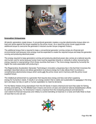 Innovation Uniqueness

All electric generators create torque. A conventional generator creates a counter-electromotive torque when on-
load and works against the torque supplied by the prime mover. As a result the prime mover must provide
additional torque to overcome the generator’s induced counter torque (magnetic friction).

The additional torque that is required to keep a conventional generator running comes at a financial and
environmental cost because more energy must be expended to create the required torque and keep the generator
running and producing electrical power.

The energy required to keep generators running and producing electrical power also comes at a national security
and human cost for some because human lives must be expended directly or indirectly in either recovering the
energy required or expropriating it from those countries that have it. The more energy required by humanity the
higher the costs associated with producing it.

The Regenerative Acceleration Generator Technology’s innovation uniqueness lies in the fact that it reverses the
paradigm described above and allows generators to produce energy but it also allows them to produce a
complimentary-electromotive torque which works with the prime mover and in harmony with the prime mover
supplied torque.

The intellectual achievement is a generator that requires less energy and less cost when supplying
energy for humanity’s needs. It results in an energy solution that is viable and sustainable for everyone in the long
term and does not rely on earth or human exploitation to meet its demands.

For the Native Indians living downstream from the Oil Sands it means chemical and toxin-free water for fishing,
drinking and bathing. For the Middle East it means and end to oil wars and external national destabilization efforts
to control oil resources. For Americans it means a reprieve from the increasing pressure and demand to
over extend its financial resources and military to control dwindling oil reserves in a naive and futile West vs East
oil race that no one can win.




                                                                                                        Page 15 of 45
 