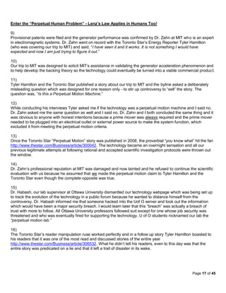 Enter the “Perpetual Human Problem” - Lenz’s Law Applies in Humans Too!

9)
Provisional patents were filed and the generator performance was confirmed by Dr. Zahn at MIT who is an expert
in electromagnetic systems. Dr. Zahn went on record with the Toronto Star’s Energy Reporter Tyler Hamilton
(who was covering our trip to MIT) and said, “I have seen it and it works. It is not something I would have
expected and now I am just trying to figure it out.”

10)
Our trip to MIT was designed to solicit MIT’s assistance in validating the generator acceleration phenomenon and
to help develop the backing theory so the technology could eventually be turned into a viable commercial product.

11)
Tyler Hamilton and the Toronto Star published a story about our trip to MIT and the byline asked a deliberately
misleading question which was designed for one reason only - to stir up controversy to “sell” the story. The
question was, “Is this a Perpetual Motion Machine.”

12)
While conducting his interviews Tyler asked me if the technology was a perpetual motion machine and I said no.
Dr. Zahn asked me the same question as well and I said no. Dr. Zahn and I both concluded the same thing and it
was obvious to anyone with honest intentions because a prime mover was always required and the prime mover
needed to be plugged into an electrical outlet or external power source to make the system function, which
excluded it from meeting the perpetual motion criteria.

13)
Once the Toronto Star “Perpetual Motion” story was published in 2008, the proverbial “you know what” hit the fan
http://www.thestar.com/Business/article/300042. The technology became an overnight sensation and all our
previous legitimate attempts at following rational and accepted scientific investigation protocols were thrown out
the window.

14)
Dr. Zahn’s professional reputation at MIT was damaged and now tainted and he refused to continue the scientific
evaluation with us because he assumed that we made the perpetual motion claim to Tyler Hamilton and the
Toronto Star even though the complete opposite was true.

15)
Dr. Habash, our lab supervisor at Ottawa University dismantled our technology webpage which was being set up
to track the evolution of the technology in a public forum because he wanted to distance himself from the
controversy. Dr. Habash informed me that someone hacked into the Uof O server and took out the information
which would have been a major security breach. I would learn later that this “breach” was actually a breach of
trust with more to follow. All Ottawa University professors followed suit except for one whose job security was
threatened and who was eventually fired for supporting the technology. U of O students nicknamed our lab the
“perpetual motion lab.”

16)
The Toronto Star’s reader manipulation ruse worked perfectly and in a follow up story Tyler Hamilton boasted to
his readers that it was one of the most read and discussed stories of the entire year
http://www.thestar.com/Business/article/306532. What he didn’t tell his readers, even to this day was that the
entire story was predicated on a lie and that it left a trail of disaster in its wake.




                                                                                                      Page 17 of 45
 