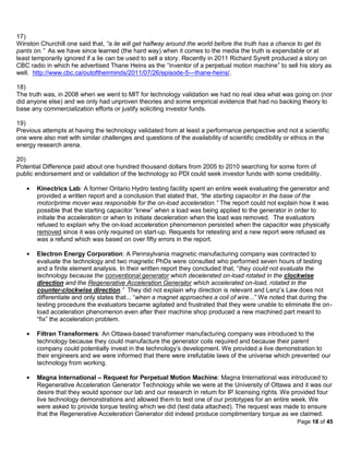 17)
Winston Churchill one said that, “a lie will get halfway around the world before the truth has a chance to get its
pants on.” As we have since learned (the hard way) when it comes to the media the truth is expendable or at
least temporarily ignored if a lie can be used to sell a story. Recently in 2011 Richard Syrett produced a story on
CBC radio in which he advertised Thane Heins as the “inventor of a perpetual motion machine” to sell his story as
well. http://www.cbc.ca/outoftheirminds/2011/07/26/episode-5---thane-heins/.

18)
The truth was, in 2008 when we went to MIT for technology validation we had no real idea what was going on (nor
did anyone else) and we only had unproven theories and some empirical evidence that had no backing theory to
base any commercialization efforts or justify soliciting investor funds.

19)
Previous attempts at having the technology validated from at least a performance perspective and not a scientific
one were also met with similar challenges and questions of the availability of scientific credibility or ethics in the
energy research arena.

20)
Potential Difference paid about one hundred thousand dollars from 2005 to 2010 searching for some form of
public endorsement and or validation of the technology so PDI could seek investor funds with some credibility.

       Kinectrics Lab: A former Ontario Hydro testing facility spent an entire week evaluating the generator and
       provided a written report and a conclusion that stated that, “the starting capacitor in the base of the
       motor/prime mover was responsible for the on-load acceleration.” The report could not explain how it was
       possible that the starting capacitor “knew” when a load was being applied to the generator in order to
       initiate the acceleration or when to initiate deceleration when the load was removed. The evaluators
       refused to explain why the on-load acceleration phenomenon persisted when the capacitor was physically
       removed since it was only required on start-up. Requests for retesting and a new report were refused as
       was a refund which was based on over fifty errors in the report.

       Electron Energy Corporation: A Pennsylvania magnetic manufacturing company was contracted to
       evaluate the technology and two magnetic PhDs were consulted who performed seven hours of testing
       and a finite element analysis. In their written report they concluded that, “they could not evaluate the
       technology because the conventional generator which decelerated on-load rotated in the clockwise
       direction and the Regenerative Acceleration Generator which accelerated on-load, rotated in the
       counter-clockwise direction.” They did not explain why direction is relevant and Lenz’s Law does not
       differentiate and only states that... “when a magnet approaches a coil of wire...” We noted that during the
       testing procedure the evaluators became agitated and frustrated that they were unable to eliminate the on-
       load acceleration phenomenon even after their machine shop produced a new machined part meant to
       “fix” the acceleration problem.

       Filtran Transformers: An Ottawa-based transformer manufacturing company was introduced to the
       technology because they could manufacture the generator coils required and because their parent
       company could potentially invest in the technology’s development. We provided a live demonstration to
       their engineers and we were informed that there were irrefutable laws of the universe which prevented our
       technology from working.

       Magna International – Request for Perpetual Motion Machine: Magna International was introduced to
       Regenerative Acceleration Generator Technology while we were at the University of Ottawa and it was our
       desire that they would sponsor our lab and our research in return for IP licensing rights. We provided four
       live technology demonstrations and allowed them to test one of our prototypes for an entire week. We
       were asked to provide torque testing which we did (test data attached). The request was made to ensure
       that the Regenerative Acceleration Generator did indeed produce complimentary torque as we claimed.
                                                                                                         Page 18 of 45
 
