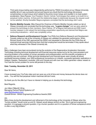Third party torque testing was independently performed by TRIAS Innovations at our Ottawa University
       satellite lab at it was successful and proved beyond any doubt that the technology did produce
       complimentary on-load torque which added to the prime mover torque and resulted in on-load system
       acceleration. Dave Pascoe, Vice President, Electric Vehicle Technologies then asked us to build him a
       perpetual motion machine. At that point the relationship began to deteriorate because the request could
       not be satisfied. Shortly thereafter Magna engineers concluded that the technology didn’t work.

       Electric Mobility Canada: Mike Elwood the Chairman of Electric Mobility Canada visited our lab at
       Ottawa University and concluded that the technology was, “a game changer” and we were asked to
       present the technology to their members. Dave Pascoe, VP at Magna International and EMC board
       member stepped in and vetoed this technology presentation opportunity and claimed that Magna was
       conducting evaluations – which was completely untrue.

       Defence Research and Development Canada: Five PhDs from Defence Research and Development
       Canada visited our lab at the University of Ottawa and validated the generator performance. When
       Richard Syrett of the CBC approached the DRDC and requested to interview the five PhDs they all
       received email warnings informing them that their employment would be terminated if they spoke about
       what they witnessed in the Ottawa University lab.

21)
Many challenges have been encountered during the evolution of the Regenerative Acceleration Generator
Technology including technical development and financial resources issues but by far the most persistent and
recurring problem is the problem of human perception and professionalism and the scientific acceptance of
something new and unknown. While technical development and financial issues were virtually all solved,
worldwide licensing initiated, over 3000 professional connections on LinkedIn, successful generator replications in
Holland, Sweden, Switzerland, Australia, USA and Canada and with over two million generator videos viewed on
YouTube the human problem for some still persists to this day:

Date: Tuesday, November 22, 2011

Dear Mr Heins,

I have reviewed your YouTube video and can save you a lot of time and money because the device does not
work... You will find that perpetual motion machines still don’t exist.

So thank you for the offer but I have no interest in helping you to develop this technology.

Best Regards,

Jon Hilton FIMechE CEng
Managing Partner/Flybrid Systems LLP
www.flybridsystems.com
Overall Winner - British Engineering Excellence Awards 2009

22)
Many times during the development and refinement of the technology at the University of Ottawa when the
“human problem” would come up and Dr. Habash would always remind us that, “this is not and engineering
question, it is not even a physics question, it is a human question and it is a question of human acceptance which
is often a very big problem.”




                                                                                                      Page 19 of 45
 