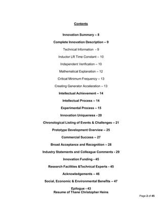 Contents


            Innovation Summary – 8

      Complete Innovation Description – 9

            Technical Information - 9

         Inductor LR Time Constant – 10

           Independent Verification – 10

          Mathematical Explanation – 12

         Critical Minimum Frequency – 13

       Creating Generator Acceleration – 13

          Intellectual Achievement – 14

            Intellectual Process – 14

           Experimental Process – 15

           Innovation Uniqueness - 20

Chronological Listing of Events & Challenges – 21

     Prototype Development Overview – 25

           Commercial Success – 27

    Broad Acceptance and Recognition – 28

Industry Statements and Colleague Comments - 29

            Innovation Funding - 45

   Research Facilities &Technical Experts - 45

            Acknowledgements – 46

 Social, Economic & Environmental Benefits – 47

                Epilogue - 43
      Resume of Thane Christopher Heins
                                                    Page 2 of 45
 