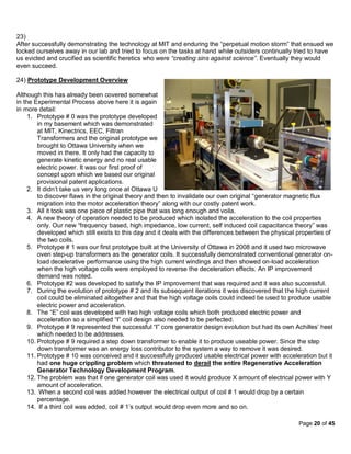 23)
After successfully demonstrating the technology at MIT and enduring the “perpetual motion storm” that ensued we
locked ourselves away in our lab and tried to focus on the tasks at hand while outsiders continually tried to have
us evicted and crucified as scientific heretics who were “creating sins against science”. Eventually they would
even succeed.

24) Prototype Development Overview

Although this has already been covered somewhat
in the Experimental Process above here it is again
in more detail:
     1. Prototype # 0 was the prototype developed
         in my basement which was demonstrated
         at MIT, Kinectrics, EEC, Filtran
         Transformers and the original prototype we
         brought to Ottawa University when we
         moved in there. It only had the capacity to
         generate kinetic energy and no real usable
         electric power. It was our first proof of
         concept upon which we based our original
         provisional patent applications.
     2. It didn’t take us very long once at Ottawa U
         to discover flaws in the original theory and then to invalidate our own original “generator magnetic flux
         migration into the motor acceleration theory” along with our costly patent work.
     3. All it took was one piece of plastic pipe that was long enough and voila.
     4. A new theory of operation needed to be produced which isolated the acceleration to the coil properties
         only. Our new “frequency based, high impedance, low current, self induced coil capacitance theory” was
         developed which still exists to this day and it deals with the differences between the physical properties of
         the two coils.
     5. Prototype # 1 was our first prototype built at the University of Ottawa in 2008 and it used two microwave
         oven step-up transformers as the generator coils. It successfully demonstrated conventional generator on-
         load decelerative performance using the high current windings and then showed on-load acceleration
         when the high voltage coils were employed to reverse the deceleration effects. An IP improvement
         demand was noted.
     6. Prototype #2 was developed to satisfy the IP improvement that was required and it was also successful.
     7. During the evolution of prototype # 2 and its subsequent iterations it was discovered that the high current
         coil could be eliminated altogether and that the high voltage coils could indeed be used to produce usable
         electric power and acceleration.
     8. The “E” coil was developed with two high voltage coils which both produced electric power and
         acceleration so a simplified “I” coil design also needed to be perfected.
     9. Prototype # 9 represented the successful “I” core generator design evolution but had its own Achilles’ heel
         which needed to be addresses.
     10. Prototype # 9 required a step down transformer to enable it to produce useable power. Since the step
         down transformer was an energy loss contributor to the system a way to remove it was desired.
     11. Prototype # 10 was conceived and it successfully produced usable electrical power with acceleration but it
         had one huge crippling problem which threatened to derail the entire Regenerative Acceleration
         Generator Technology Development Program.
     12. The problem was that if one generator coil was used it would produce X amount of electrical power with Y
         amount of acceleration.
     13. When a second coil was added however the electrical output of coil # 1 would drop by a certain
         percentage.
     14. If a third coil was added, coil # 1’s output would drop even more and so on.

                                                                                                         Page 20 of 45
 