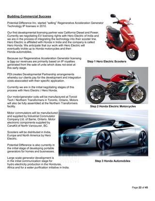 Budding Commercial Success

Potential Difference Inc. started “selling” Regenerative Acceleration Generator
Technology IP licenses in 2010.

Our first developmental licensing partner was California Diesel and Power.
Currently we negotiating EV licensing rights with Hero Electric of India and
we are in the process of integrating the technology into their scooter line.
Hero Electric is affiliated with Honda in India and the company is called
Hero Honda. We anticipate that our work with Hero Electric will
eventually trickle up to Honda motorcycles and then
Honda automobiles.

Because our Regenerative Acceleration Generator licensing
is free our revenues are primarily based on IP royalties          Step 1 Hero Electric Scooters
generated from the sale of units which does not exist at
this early stage.

PDI creates Developmental Partnership arrangements
whereby our clients pay for the development and integration
costs associated with their specific application.

Currently we are in the initial negotiating stages of this
process with Hero Electric / Hero Honda.

Our motor/generator coils will be manufactured at Toroid
Tech / Northern Transformers in Toronto, Ontario. Motors
will also be fully assembled at the Northern Transformers
facility.                                                           Step 2 Honda Electric Motorcycles

Motor commutators will be manufactured
and supplied by Industrial Commutator
Company Ltd. of Barrie, Ontario. Motor
electronic components supplied by
CanaKit of North Vancouver, BC.

Scooters will be distributed in India,
Europe and North America by Hero
Electric.

Potential Difference is also currently in
the initial stage of developing portable
generators for homes and businesses.

Large scale generator development is
in the initial communication stage for                                  Step 3 Honda Automobiles
hydro electricity production in the Honduras,
Africa and for a water purification initiative in India.




                                                                                                   Page 22 of 45
 