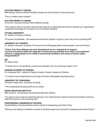 ELECTRIC MOBILITY CANADA
Mike Elwood, Chairman Electric Mobility Canada and Vice President of Azure Dynamics

"This is a freakin game changer!"

ELECTRIC MOBILITY CANADA
Al Cormier, Executive Director Electric Mobility Canada

"I am writing to ask you to submit what you feel would be an appropriate document to describe your regenerative
acceleration technology for circulation to our Committee members"

OTTAWA UNIVERSITY
Dr. Habash, University of Ottawa

"Of course it accelerates... this represents several new chapters in physics, that is why we are consulting MIT"

UNIVERSITY OF TORONTO
Dr. Stanley Townsend, University of Toronto & Former Managing Editor of the Canadian Journal of Physics

"Thane, Your Press Release was most interesting to me as a physicist & an engineer.
The level of technical detail was adequate to tell me that you probably have made a very significant
advance in applied physics & in safely & successfully handling a new source of electric power.
Congratulations!"

MIT
Dr. Marcus Zahn

"It works and it is not something I would have expected, now I am just trying to figure it out"

RUSSIAN ACADEMY OF SCIENCE
Dr. Evstigneev N.M., Institute for System Analysis, Russian Academy of Science

" A number of your experiments are not lying in the field of Maxwellian electrodynamics"

UNIVERSITY OF CONCORDIA
Professor Joseph Shin, Concordia University

"This is absolutely fascinating stuff you are doing"

ROCKY MOUNTAIN INSTITUTE
Mike Simpson, Transportation Analyst Rocky Mountain Institute

"You seem to have made an interesting discovery. Our internal physics experts review this information and have
determined that it is very interesting work"

PROFESSIONAL ENGINEERS OF ONTARIO
Donald Wallace, Executive Director Ontario Centre for Engineering and Public Policy

"Would you be willing to contribute an article on this technology to the Journal for Engineering and Public Policy?"




                                                                                                       Page 24 of 45
 