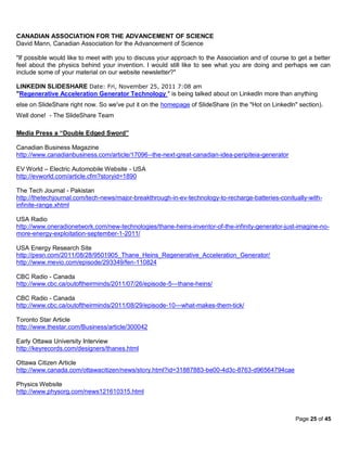 CANADIAN ASSOCIATION FOR THE ADVANCEMENT OF SCIENCE
David Mann, Canadian Association for the Advancement of Science

"If possible would like to meet with you to discuss your approach to the Association and of course to get a better
feel about the physics behind your invention. I would still like to see what you are doing and perhaps we can
include some of your material on our website newsletter?"

LINKEDIN SLIDESHARE Date: Fri, November 25, 2011 7:08 am
"Regenerative Acceleration Generator Technology " is being talked about on Linkedln more than anything
else on SlideShare right now. So we've put it on the homepage of SlideShare (in the "Hot on Linkedln" section).
Well done! - The SlideShare Team

Media Press a “Double Edged Sword”

Canadian Business Magazine
http://www.canadianbusiness.com/article/17096--the-next-great-canadian-idea-peripiteia-generator

EV World – Electric Automobile Website - USA
http://evworld.com/article.cfm?storyid=1890

The Tech Journal - Pakistan
http://thetechjournal.com/tech-news/major-breakthrough-in-ev-technology-to-recharge-batteries-conitually-with-
infinite-range.xhtml

USA Radio
http://www.oneradionetwork.com/new-technologies/thane-heins-inventor-of-the-infinity-generator-just-imagine-no-
more-energy-exploitation-september-1-2011/

USA Energy Research Site
http://pesn.com/2011/08/28/9501905_Thane_Heins_Regenerative_Acceleration_Generator/
http://www.mevio.com/episode/293349/fen-110824

CBC Radio - Canada
http://www.cbc.ca/outoftheirminds/2011/07/26/episode-5---thane-heins/

CBC Radio - Canada
http://www.cbc.ca/outoftheirminds/2011/08/29/episode-10---what-makes-them-tick/

Toronto Star Article
http://www.thestar.com/Business/article/300042

Early Ottawa University Interview
http://keyrecords.com/designers/thanes.html

Ottawa Citizen Article
http://www.canada.com/ottawacitizen/news/story.html?id=31887883-be00-4d3c-8763-d96564794cae

Physics Website
http://www.physorg.com/news121610315.html



                                                                                                     Page 25 of 45
 