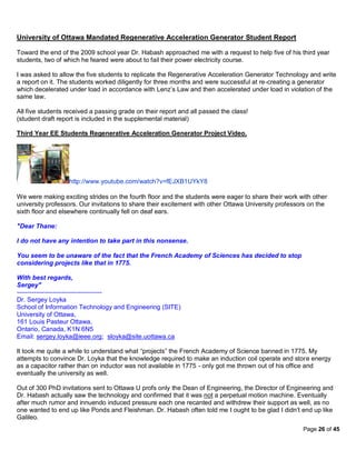 University of Ottawa Mandated Regenerative Acceleration Generator Student Report

Toward the end of the 2009 school year Dr. Habash approached me with a request to help five of his third year
students, two of which he feared were about to fail their power electricity course.

I was asked to allow the five students to replicate the Regenerative Acceleration Generator Technology and write
a report on it. The students worked diligently for three months and were successful at re-creating a generator
which decelerated under load in accordance with Lenz’s Law and then accelerated under load in violation of the
same law.

All five students received a passing grade on their report and all passed the class!
(student draft report is included in the supplemental material)

Third Year EE Students Regenerative Acceleration Generator Project Video.




                   http://www.youtube.com/watch?v=fEJXB1UYkY8

We were making exciting strides on the fourth floor and the students were eager to share their work with other
university professors. Our invitations to share their excitement with other Ottawa University professors on the
sixth floor and elsewhere continually fell on deaf ears.

"Dear Thane:

I do not have any intention to take part in this nonsense.

You seem to be unaware of the fact that the French Academy of Sciences has decided to stop
considering projects like that in 1775.

With best regards,
Sergey"
----------------------------------------
Dr. Sergey Loyka
School of Information Technology and Engineering (SITE)
University of Ottawa,
161 Louis Pasteur Ottawa,
Ontario, Canada, K1N 6N5
Email: sergey.loyka@ieee.org; sloyka@site.uottawa.ca

It took me quite a while to understand what “projects” the French Academy of Science banned in 1775. My
attempts to convince Dr. Loyka that the knowledge required to make an induction coil operate and store energy
as a capacitor rather than on inductor was not available in 1775 - only got me thrown out of his office and
eventually the university as well.

Out of 300 PhD invitations sent to Ottawa U profs only the Dean of Engineering, the Director of Engineering and
Dr. Habash actually saw the technology and confirmed that it was not a perpetual motion machine. Eventually
after much rumor and innuendo induced pressure each one recanted and withdrew their support as well, as no
one wanted to end up like Ponds and Fleishman. Dr. Habash often told me I ought to be glad I didn’t end up like
Galileo.
                                                                                                      Page 26 of 45
 