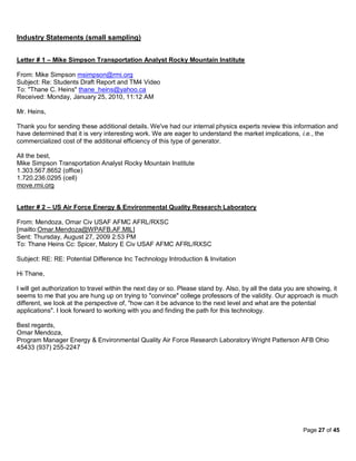 Industry Statements (small sampling)


Letter # 1 – Mike Simpson Transportation Analyst Rocky Mountain Institute

From: Mike Simpson msimpson@rmi.org
Subject: Re: Students Draft Report and TM4 Video
To: "Thane C. Heins" thane_heins@yahoo.ca
Received: Monday, January 25, 2010, 11:12 AM

Mr. Heins,

Thank you for sending these additional details. We've had our internal physics experts review this information and
have determined that it is very interesting work. We are eager to understand the market implications, i.e., the
commercialized cost of the additional efficiency of this type of generator.

All the best,
Mike Simpson Transportation Analyst Rocky Mountain Institute
1.303.567.8652 (office)
1.720.236.0295 (cell)
move.rmi.org


Letter # 2 – US Air Force Energy & Environmental Quality Research Laboratory

From: Mendoza, Omar Civ USAF AFMC AFRL/RXSC
[mailto:Omar.Mendoza@WPAFB.AF.MIL]
Sent: Thursday, August 27, 2009 2:53 PM
To: Thane Heins Cc: Spicer, Malory E Civ USAF AFMC AFRL/RXSC

Subject: RE: RE: Potential Difference Inc Technology Introduction & Invitation

Hi Thane,

I will get authorization to travel within the next day or so. Please stand by. Also, by all the data you are showing, it
seems to me that you are hung up on trying to "convince" college professors of the validity. Our approach is much
different, we look at the perspective of, "how can it be advance to the next level and what are the potential
applications". I look forward to working with you and finding the path for this technology.

Best regards,
Omar Mendoza,
Program Manager Energy & Environmental Quality Air Force Research Laboratory Wright Patterson AFB Ohio
45433 (937) 255-2247




                                                                                                           Page 27 of 45
 