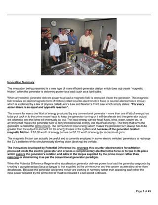 Innovation Summary

The innovation being presented is a new type of more efficient generator design which does not create “magnetic
friction” when the generator is delivering power to a load (such as a light bulb).

When any electric generator delivers power to a load a magnetic field is produced inside the generator. This magnetic
field creates an electromagnetic form of friction (called counter-electromotive force or counter-electromotive torque)
which is explained by a law of physics called Lenz’s Law and Newton’s Third Law which simply states: “For every
action there is an equal and opposite reaction”.

This means for every one Watt of energy produced by any conventional generator - more than one Watt of energy has
to be put back in to the prime mover input to keep the generator turning or it will decelerate and the generator output
will decrease and the lights will eventually go out. The input energy can be fossil fuels, wind, water, steam etc. or
anything that makes the generator turn to convert mechanical energy into electrical energy. The thing that turns the
generator is called the prime mover. The prime mover input energy which makes the generator turn always has to be
greater than the output to account for the energy losses in the system and because of the generator created
magnetic friction. If $1.00 worth of energy comes out $1.15 worth of energy (or more) must go in.

This magnetic friction can actually be useful and is currently employed in some electric vehicles’ generators to recharge
the EV’s batteries while simultaneously slowing down (braking) the vehicle.

The innovation developed by Potential Difference Inc. reverses this counter-electromotive force/friction
produced inside the electric generator and creates a complimentary-electromotive force or torque in its place
which assists the generator’s rotation and adds to the torque supplied by the prime mover rather than
resisting or diminishing it as per the conventional generator paradigm.

When the Potential Difference Regenerative Acceleration generator delivers power to a load the generator responds by
creating a complementary force or torque to that supplied by the prime mover and the system accelerates rather than
decelerates. Because the generator and prime mover are working in harmony rather than opposing each other the
input power required by the prime mover must be reduced if a set speed is desired.




                                                                                                            Page 3 of 45
 