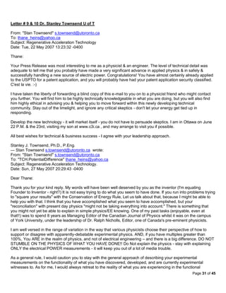 Letter # 9 & 10 Dr. Stanley Townsend U of T

From: "Stan Townsend" s.townsend@utoronto.ca
To: thane_heins@yahoo.ca
Subject: Regenerative Acceleration Technology
Date: Tue, 22 May 2007 13:23:32 -0400

Thane:

Your Press Release was most interesting to me as a physicist & an engineer. The level of technical detail was
adequate to tell me that you probably have made a very significant advance in applied physics & in safely &
successfully handling a new source of electric power. Congratulations! You have almost certainly already applied
to the USPTO for a patent application, and you will probably have had your patent application security classified.
C'est la vie. :-)

I have taken the liberty of forwarding a blind copy of this e-mail to you on to a physicist friend who might contact
you further. You will find him to be highly technically knowledgeable in what you are doing, but you will also find
him highly ethical in advising you & helping you to move forward within this newly developing technical
community. Stay out of the limelight, and ignore any critical skeptics - don't let your energy get tied up in
responding.

Develop the new technology - it will market itself - you do not have to persuade skeptics. I am in Ottawa on June
22 P.M. & the 23rd, visiting my son at www.c3i.ca , and may arrange to visit you if possible.

All best wishes for technical & business success - I agree with your leadership approach.

Stanley J. Townsend, Ph.D., P.Eng.
--- Stan Townsend s.townsend@utoronto.ca wrote:
From: "Stan Townsend" s.townsend@utoronto.ca
To: "TCH.PotentialDifference" thane_heins@yahoo.ca
Subject: Regenerative Acceleration Technology.
Date: Sun, 27 May 2007 20:29:43 -0400

Dear Thane:

Thank you for your kind reply. My words will have been well deserved by you as the inventor (I'm equating
Founder to Inventor - right?) It is not easy trying to do what you seem to have done. If you run into problems trying
to "square your results" with the Conservation of Energy Rule, Let us talk about that, because I might be able to
help you with that. I think that you have accomplished what you seem to have accomplished, but your
"reconciliation" with present day physics "might not be taking everything into account." There is something that
you might not yet be able to explain in simple physics/EE knowing. One of my past tasks (enjoyable, even at
that!!) was to spend 8 years as Managing Editor of the Canadian Journal of Physics whilst it was on the campus
of York University, under the leadership of Dr. Ralph Nicholls, Editor, one of Canada's pre-eminent physicists.

I am well versed in the range of variation in the way that various physicists choose their perspective of how to
support or disagree with apparently-debatable experimental physics. AND, if you have multiples greater than
100%, You ARE in the realm of physics, and not of electrical engineering – and there is a big difference. DO NOT
STUMBLE ON THE PHYSICS OF WHAT YOU HAVE DONE!! Do Not explain the physics - stay with explaining
ONLY the electrical POWER measurements - it will keep you out of a lot of media trouble.

As a general rule, I would caution you to stay with the general approach of describing your experimental
measurements on the functionality of what you have discovered, developed, and are currently experimental
witnesses to. As for me, I would always retreat to the reality of what you are experiencing in the functional
                                                                                                         Page 31 of 45
 