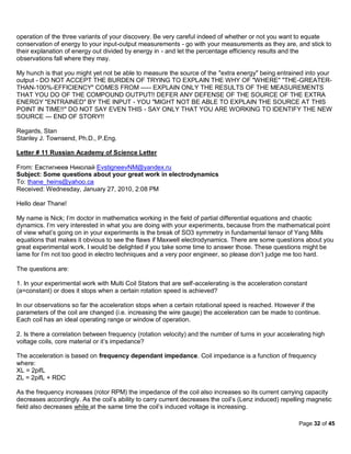 operation of the three variants of your discovery. Be very careful indeed of whether or not you want to equate
conservation of energy to your input-output measurements - go with your measurements as they are, and stick to
their explanation of energy out divided by energy in - and let the percentage efficiency results and the
observations fall where they may.

My hunch is that you might yet not be able to measure the source of the "extra energy" being entrained into your
output - DO NOT ACCEPT THE BURDEN OF TRYING TO EXPLAIN THE WHY OF "WHERE" "THE-GREATER-
THAN-100%-EFFICIENCY" COMES FROM ----- EXPLAIN ONLY THE RESULTS OF THE MEASUREMENTS
THAT YOU DO OF THE COMPOUND OUTPUT!! DEFER ANY DEFENSE OF THE SOURCE OF THE EXTRA
ENERGY "ENTRAINED" BY THE INPUT - YOU "MIGHT NOT BE ABLE TO EXPLAIN THE SOURCE AT THIS
POINT IN TIME!!" DO NOT SAY EVEN THIS - SAY ONLY THAT YOU ARE WORKING TO IDENTIFY THE NEW
SOURCE --- END OF STORY!!

Regards, Stan
Stanley J. Townsend, Ph.D., P.Eng.

Letter # 11 Russian Academy of Science Letter

From: Евстигнеев Николай EvstigneevNM@yandex.ru
Subject: Some questions about your great work in electrodynamics
To: thane_heins@yahoo.ca
Received: Wednesday, January 27, 2010, 2:08 PM

Hello dear Thane!

My name is Nick; I’m doctor in mathematics working in the field of partial differential equations and chaotic
dynamics. I’m very interested in what you are doing with your experiments, because from the mathematical point
of view what’s going on in your experiments is the break of SO3 symmetry in fundamental tensor of Yang Mills
equations that makes it obvious to see the flaws if Maxwell electrodynamics. There are some questions about you
great experimental work. I would be delighted if you take some time to answer those. These questions might be
lame for I’m not too good in electro techniques and a very poor engineer, so please don’t judge me too hard.

The questions are:

1. In your experimental work with Multi Coil Stators that are self-accelerating is the acceleration constant
(a=constant) or does it stops when a certain rotation speed is achieved?

In our observations so far the acceleration stops when a certain rotational speed is reached. However if the
parameters of the coil are changed (i.e. increasing the wire gauge) the acceleration can be made to continue.
Each coil has an ideal operating range or window of operation.

2. Is there a correlation between frequency (rotation velocity) and the number of turns in your accelerating high
voltage coils, core material or it’s impedance?

The acceleration is based on frequency dependant impedance. Coil impedance is a function of frequency
where:
XL = 2pifL
ZL = 2pifL + RDC

As the frequency increases (rotor RPM) the impedance of the coil also increases so its current carrying capacity
decreases accordingly. As the coil’s ability to carry current decreases the coil’s (Lenz induced) repelling magnetic
field also decreases while at the same time the coil’s induced voltage is increasing.

                                                                                                        Page 32 of 45
 