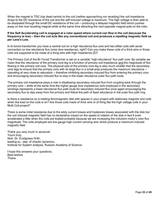 When the magnet is TDC (top dead centre) to the coil (neither approaching nor receding) the coil impedance
drops to the DC resistance of the coil and the self induced voltage is maximum. The high voltage is then able to
be dissipated through the small DC resistance of the coil – producing a delayed magnetic field which pushes
away on the now receding magnet while at the same time attracting the next opposite magnet pole on the rotor.

If the Self Accelerating coil is engaged at a rotor speed where current can flow in the coil (because the
frequency is low) – then the coil acts like any conventional coil and produces a repelling magnetic field as
per Lenz’s Law.

In bi-toroid transformer you have a central coil on a high reluctance flux core and two bifilar coils with serial
connection on low reluctance flux cores (low resistance), right? Can you make these coils of a thick wire or those
coils are supposed to be made of a thing wire with high impedance (Z)?

The Primary Coil of the Bi-Toroid Transformer is set on a variable “high reluctance” flux path core. By variable we
mean that the reluctance of the primary core leg is a function of primary coil impedance and the magnitude of flux
flowing in the primary coil core. The physical size of the primary core leg is also much smaller that the secondary
core legs to ensure that the primary core with its large flux in a small area produces the maximum reluctance –
operating at very close to saturation – therefore inhibiting secondary induced flux from entering the primary core
and encouraging secondary induced flux to stay in the lower reluctance outer flux path route.

The primary coil impedance plays a role in disallowing secondary induced flux from coupling back through the
primary core – while at the same time the higher gauge (low impedance) wire employed in the secondary
windings represents a lower reluctance flux path route for secondary induced flux once again encouraging the
secondary flux to stay away from the primary and follow the path of least reluctance in the outer flux path ring.

Is there a resistance on a rotating ferromagnetic disk with spaces in your project with stationary magnets and coils
when the load on the coils is on? Are those coils made of thick wire or of thing like the high voltage coils in your
Multi Coil project?

There is some initial resistance due to the eddy current losses and hysteresis losses associated with the disk but
the coil induced magnetic field has no declarative impact on the speed of rotation of the disk in fact it even
accelerates a little when the coils are loaded probably because we are increasing the induction motor’s rotor flux
magnitude. The coils employed are low gauge high current carrying wire which produce a maximum induced
magnetic field.

Thank you very much in advance!
Yours truly,
Nick. Dr. Evstigneev N.M.,
leading sc., dep. of chaotic dynamics,
Institute for System analysis, Russian Academy of Science.

I hope this answers your questions.
Best wishes
Thane.




                                                                                                        Page 33 of 45
 