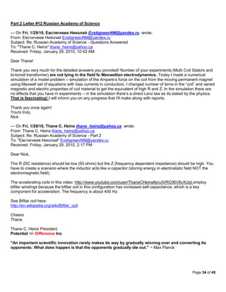 Part 2 Letter #12 Russian Academy of Science

--- On Fri, 1/29/10, Евстигнеев Николай EvstigneevNM@yandex.ru wrote:
From: Евстигнеев Николай EvstigneevNM@yandex.ru
Subject: Re: Russian Academy of Science - Questions Answered
To: "Thane C. Heins" thane_heins@yahoo.ca
Received: Friday, January 29, 2010, 10:42 AM

Dear Thane!

Thank you very much for the detailed answers you provided! Number of your experiments (Multi Coil Stators and
bi-toroid transformer) are not lying in the field fo Maxwellian electrodynamics. Today I made a numerical
simulation of a model problem – simulation of the Ampere’s force on the coil from the moving permanent magnet
using Maxwell set of equations with bias currents in conductors. I changed number of terns in the “coil” and varied
magnetic and electric properties of coil material to get the equivalent of high R and Z. In the simulation there are
no effects that you have in experiments – in the simulation there’s a direct Lenz law as its stated by the physics.
That is fascinating! I will inform you on any progress that I’ll make along with reports.

Thank you once again!
Yours truly,
Nick

--- On Fri, 1/29/10, Thane C. Heins thane_heins@yahoo.ca wrote:
From: Thane C. Heins thane_heins@yahoo.ca
Subject: Re: Russian Academy of Science - Part 2
To: "Евстигнеев Николай" EvstigneevNM@yandex.ru
Received: Friday, January 29, 2010, 2:17 PM

Dear Nick,

The R (DC resistance) should be low (50 ohms) but the Z (frequency dependent impedance) should be high. You
have to create a scenario where the inductor acts like a capacitor (storing energy in electrostatic field NOT the
electromagnetic field).

The accelerating coils in this video: http://www.youtube.com/user/ThaneCHeins#p/u/0/RC06V8vXUqI employ
bifilar windings because the bifilar coil in this configuration has increased self-capacitance, which is a key
component for acceleration. The frequency is about 400 Hz.

See Bifilar coil here:
http://en.wikipedia.org/wiki/Bifilar_coil

Cheers
Thane

Thane C. Heins President
Potential +/- Difference Inc.

"An important scientific innovation rarely makes its way by gradually winning over and converting its
opponents: What does happen is that the opponents gradually die out." ~ Max Planck




                                                                                                       Page 34 of 45
 