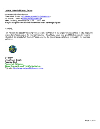 Letter # 13 Global Energy Group

----- Forwarded Message -----
From: Mark Turner <globalenergygroup744@gmail.com>
To: Thane C. Heins <thane_heins@yahoo.ca>
Sent: Thursday, November 24, 2011 11:27:44 AM
Subject: Regenerative Acceleration Generator Licensing Request


Hi Thane,

I am interested in possibly licensing your generator technology in our large overseas venture of a 50 megawatt
project. I am heading up all the new technologies. I thought you would be a great fit to this project if you are
interested. It is already fully funded. Please send me the licensing papers to have reviewed by my business
partners...




E = MC 2 or ?
Live, Dream, Create
Regards, Mark
Power-Hub KW series
Global Energy Group P744 Worldwide Inc.
Web site:: http://www.gegworldofenergy.com/




                                                                                                      Page 35 of 45
 