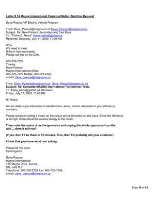 Letter # 14 Magna International Perpetual Motion Machine Request

Dave Pascoe VP Electric Vehicle Program

From: Dave_Pascoe@magna.on.ca Dave_Pascoe@magna.on.ca
Subject: Re: New Primary, Secondary and Test Data
To: "Thane C. Heins" thane_heins@yahoo.ca
Received: Saturday, July 11, 2009, 11:09 AM

Wow.
We need to meet.
I'll be in Asia next week.
Please call me on the 20th.

905-726-7229
Thanks,
Dave Pascoe
Magna International office:
905-726-7229 Mobile: 289-221-2340
e-mail: dave_pascoe@magna.on.ca

From: Dave_Pascoe@magna.on.ca Dave_Pascoe@magna.on.ca
Subject: Re: Complete MAGNA International Transformer Tests
To: thane_heins@yahoo.ca Received:
Friday, July 17, 2009, 11:06 PM

Hi Thane,

I'm not really super interested in transformers, alone, but am interested in your efficiency
numbers.

Please consider putting a motor on the output and a generator on the input. Since the efficiency
is so high, there should be excess energy at the motor.

Then make the motor drive the generator and unplug the whole apparatus from the
wall.....does it still run?

(If yes, then I'll be there in 10 minutes. If no, then I'm probably not your customer)

I think that you know what I am asking.

Please let me know.
Kind regards,

Dave Pascoe
Magna International
375 Magna Drive, Aurora,
ON, L4G 7L6
Telephone: 905-726-7229 Fax: 905-726-7286
e-mail: dave_pascoe@magna.on.ca



                                                                                                   Page 36 of 45
 
