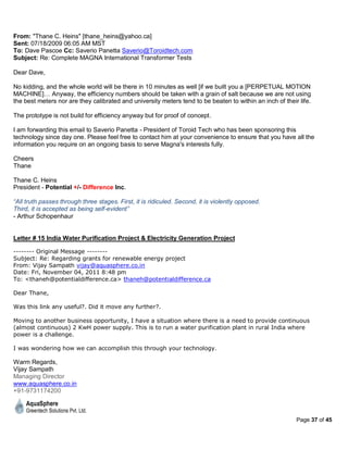 From: "Thane C. Heins" [thane_heins@yahoo.ca]
Sent: 07/18/2009 06:05 AM MST
To: Dave Pascoe Cc: Saverio Panetta Saverio@Toroidtech.com
Subject: Re: Complete MAGNA International Transformer Tests

Dear Dave,

No kidding, and the whole world will be there in 10 minutes as well [if we built you a [PERPETUAL MOTION
MACHINE]… Anyway, the efficiency numbers should be taken with a grain of salt because we are not using
the best meters nor are they calibrated and university meters tend to be beaten to within an inch of their life.

The prototype is not build for efficiency anyway but for proof of concept.

I am forwarding this email to Saverio Panetta - President of Toroid Tech who has been sponsoring this
technology since day one. Please feel free to contact him at your convenience to ensure that you have all the
information you require on an ongoing basis to serve Magna's interests fully.

Cheers
Thane

Thane C. Heins
President - Potential +/- Difference Inc.

“All truth passes through three stages. First, it is ridiculed. Second, it is violently opposed.
Third, it is accepted as being self-evident”
- Arthur Schopenhaur


Letter # 15 India Water Purification Project & Electricity Generation Project

-------- Original Message --------
Subject: Re: Regarding grants for renewable energy project
From: Vijay Sampath vijay@aquasphere.co.in
Date: Fri, November 04, 2011 8:48 pm
To: <thaneh@potentialdifference.ca> thaneh@potentialdifference.ca

Dear Thane,

Was this link any useful?. Did it move any further?.

Moving to another business opportunity, I have a situation where there is a need to provide continuous
(almost continuous) 2 KwH power supply. This is to run a water purification plant in rural India where
power is a challenge.

I was wondering how we can accomplish this through your technology.

Warm Regards,
Vijay Sampath
Managing Director
www.aquasphere.co.in
+91-9731174200



                                                                                                          Page 37 of 45
 