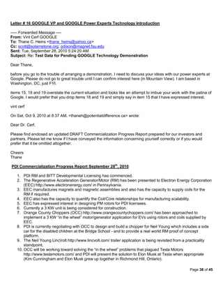 Letter # 16 GOOGLE VP and GOOGLE Power Experts Technology Introduction

----- Forwarded Message ----
From: Vint Cerf GOOGLE
To: Thane C. Heins <thane_heins@yahoo.ca>
Cc: scott@solarnetone.org; pdixon@magnet.fsu.edu
Sent: Tue, September 28, 2010 5:24:20 AM
Subject: Re: Test Data for Pending GOOGLE Technology Demonstration

Dear Thane,

before you go to the trouble of arranging a demonstration, I need to discuss your ideas with our power experts at
Google. Please do not go to great trouble until I can confirm interest here (in Mountain View). I am based in
Washington, DC, just FYI.

items 15, 18 and 19 overstate the current situation and looks like an attempt to imbue your work with the patina of
Google. I would prefer that you drop items 18 and 19 and simply say in item 15 that I have expressed interest.

vint cerf

On Sat, Oct 9, 2010 at 8:37 AM, <thaneh@potentialdifference.ca> wrote:

Dear Dr. Cerf,

Please find enclosed an updated DRAFT Commercialization Progress Report prepared for our investors and
partners. Please let me know if I have conveyed the information concerning yourself correctly or if you would
prefer that it be omitted altogether.

Cheers
Thane

PDI Commercialization Progress Report September 28th, 2010

    1. PDI RM and BITT Developmental Licensing has commenced.
    2. The Regenerative Acceleration Generator/Motor (RM) has been presented to Electron Energy Corporation
        (EEC) http://www.electronenergy.com/ in Pennsylvania.
    3. EEC manufactures magnets and magnetic assemblies and also has the capacity to supply coils for the
        RM if required.
    4. EEC also has the capacity to quantify the Coil/Core relationships for manufacturing scalability.
    5. EEC has expressed interest in designing PM rotors for PDI licensees.
    6. Currently a 3 KW unit is being considered for construction.
    7. Orange County Choppers (OCC) http://www.orangecountychoppers.com/ has been approached to
        implement a 3 KW “in the wheel” motor/generator application for EVs using rotors and coils supplied by
        EEC.
    8. PDI is currently negotiating with OCC to design and build a chopper for Neil Young which includes a side
        car for the disabled children at the Bridge School - and to provide a real world RM proof of concept
        platform.
    9. The Neil Young LincVolt http://www.lincvolt.com/ trailer application is being revisited from a practicality
        standpoint.
    10. OCC will be working toward solving the “in the wheel” problems that plagued Tesla Motors
        http://www.teslamotors.com/ and PDI will present the solution to Elon Musk at Tesla when appropriate
        (Kim Cunningham and Elon Musk grew up together in Richmond Hill, Ontario).

                                                                                                      Page 38 of 45
 