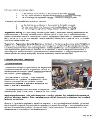 In the conventional generator paradigm;

                1.      As the electrical power delivered by the generator to the load is increased,
                2.      The input power delivered to the prime mover must also be increased accordingly.
                3.      The more energy that is produced the more it costs in input energy supplied.

Whereas in the Potential Difference generator paradigm;

                1.      As the electrical power delivered by the generator to the load is increased,
                2.      The input power delivered to the prime mover must be reduced accordingly.
                3.      The more energy that is produced the less it costs in input energy supplied.

“Regenerative Braking” or “Kinetic Energy Recovery System” (KERS) are the terms normally used to describe the
conventional mode of recovering the energy stored in a moving vehicle as inertia. Both of these inertia recovery
systems decelerate the vehicle as a result of their operation. Regenerative braking refers to a generator converting
electric vehicle inertia into electrical energy for the batteries while KERS refers to storing vehicle inertia in a flywheel
(mechanical battery) for later use.

“Regenerative Acceleration” Generator Technology (ReGenX) or “Kinetic Energy Generating System” (KEGS) are
the terms used to describe the mode of generating kinetic energy while simultaneously generating electrical energy.
For electric vehicles this means increased range and less recharging and for fossil fuel vehicles this means less fuel
consumption and less green house gas emissions. For all other forms of electrical energy production it means a
significantly more abundant supply of output power with much less harmful forms of energy input (fossil fuel, coal,
nuclear) required and cheaper energy costs across the entire energy spectrum for consumers.


Complete Innovation Description

Technical Information

This innovation description explains to how the Regenerative
Acceleration Generator and now all generators can now be
made to create electricity and system acceleration instead of
electricity and system deceleration.

The quick solution is to employ 1) a high impedance
generator coil and 2) operate the generator at a certain
minimum operational frequency at which point the
generator coil will cease to operate as an inductor and
begin to operate as a capacitor.

This operational paradigm shift is achieved by delaying the
generator coil’s ability to allow current to flow until the right moment.

A conventional generator coil’s ability to produce a repelling magnetic field and perform in accordance
with Lenz’s Law and Newton’s Third Law relies on one critically important ingredient and that ingredient
is electric current flow.

Because of the design properties and operational parameters of a conventional generator inductor coil, current
flow and repelling magnetic field production are virtually synonymous. Current flow in a conventional generator
coil is continuous as is the production of magnetic friction inside the generator. Conventional generator coils
always operate as inductors in conventional generators.


                                                                                                                  Page 4 of 45
 