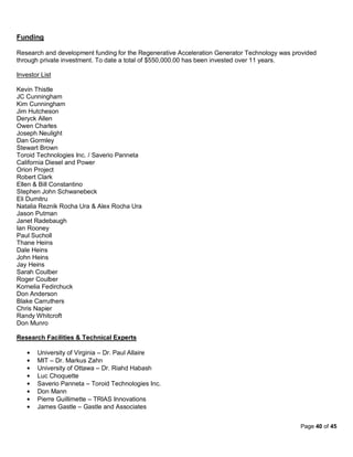 Funding

Research and development funding for the Regenerative Acceleration Generator Technology was provided
through private investment. To date a total of $550,000.00 has been invested over 11 years.

Investor List

Kevin Thistle
JC Cunningham
Kim Cunningham
Jim Hutcheson
Deryck Allen
Owen Charles
Joseph Neulight
Dan Gormley
Stewart Brown
Toroid Technologies Inc. / Saverio Panneta
California Diesel and Power
Orion Project
Robert Clark
Ellen & Bill Constantino
Stephen John Schwanebeck
Eli Dumitru
Natalia Reznik Rocha Ura & Alex Rocha Ura
Jason Putman
Janet Radebaugh
Ian Rooney
Paul Sucholl
Thane Heins
Dale Heins
John Heins
Jay Heins
Sarah Coulber
Roger Coulber
Kornelia Fedirchuck
Don Anderson
Blake Carruthers
Chris Napier
Randy Whitcroft
Don Munro

Research Facilities & Technical Experts

       University of Virginia – Dr. Paul Allaire
       MIT – Dr. Markus Zahn
       University of Ottawa – Dr. Riahd Habash
       Luc Choquette
       Saverio Panneta – Toroid Technologies Inc.
       Don Mann
       Pierre Guillimette – TRIAS Innovations
       James Gastle – Gastle and Associates


                                                                                              Page 40 of 45
 