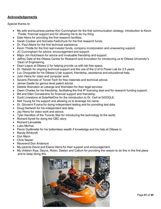 Acknowledgements

Special thanks to:

       My wife and business partner Kim Cunningham for the first communication strategy, introduction to Kevin
       Thistle, financial support and for allowing me to do my thing.
       Dale Heins for providing the first research facilities.
       Sarah Coulber and Kornelia Fedirchuck for the first research funds.
       Dr. Paul Allaire for the first technical assistance.
       Kevin Thistle for the first real investor funds, company incorporation and unwavering support.
       JC Cunningham for advice, encouragement and support.
       Major Jim Hutcheson for advice and invaluable friendship and support.
       Jeffrey Dale of the Ottawa Centre for Research and Innovation for introducing us to Ottawa University’s
       Dean of Engineering.
       Dean Lague at Ottawa U for helping provide us with lab free space.
       Dr. Habash for ongoing technical support and the use of the U of O Power Lab for 2.5 years.
       Luc Choquette for his Ottawa U lab support, friendship, assistance and educational help.
       John Heins for video and computer work.
       Saverio Panneta of Toroid Tech for free materials and technical advice.
       James Gastle for genius level patent advice.
       Debbie Weinstein at Lebarge and Weinstein for their legal services
       Owen Charles for his friendship, facilitating the first IP licensing deal and for research funding support.
       Bill and Ellen Constantino for financial support and friendship.
       Scott Limestone at SolarNetOne for the introduction to Dr. Cerf at GOOGLE.
       Neil Young for his support and allowing us to leverage his name.
       Dr. Giovanni Fusina for doing independent testing and for providing test data.
       Doug Hartwich for his independent test data.
       Jay Heins for video work and advice.
       Tyler Hamilton of the Toronto Star for introducing the technology to the world.
       Richard Syrett for doing the CBC story.
       Richard Lancalette
       Lubo Morhac
       Pierre Guillimette for his bottomless wealth if knowledge and his help at Ottawa U.
       Randy Whitcroft
       Don Mann
       Chris Napier
       Reverend Don Anderson
       My parents David and Elaine Heins for their support and encouragement.
       My children Kiya, Dayna, Robin, Daelyn and Callum for providing the reason to do this in the first place
       and to keep doing this.




                                                                                                      Page 41 of 45
 