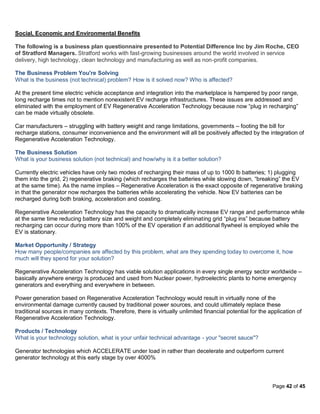 Social, Economic and Environmental Benefits

The following is a business plan questionnaire presented to Potential Difference Inc by Jim Roche, CEO
of Stratford Managers. Stratford works with fast-growing businesses around the world involved in service
delivery, high technology, clean technology and manufacturing as well as non-profit companies.

The Business Problem You're Solving
What is the business (not technical) problem? How is it solved now? Who is affected?

At the present time electric vehicle acceptance and integration into the marketplace is hampered by poor range,
long recharge times not to mention nonexistent EV recharge infrastructures. These issues are addressed and
eliminated with the employment of EV Regenerative Acceleration Technology because now “plug in recharging”
can be made virtually obsolete.

Car manufacturers – struggling with battery weight and range limitations, governments – footing the bill for
recharge stations, consumer inconvenience and the environment will all be positively affected by the integration of
Regenerative Acceleration Technology.

The Business Solution
What is your business solution (not technical) and how/why is it a better solution?

Currently electric vehicles have only two modes of recharging their mass of up to 1000 lb batteries; 1) plugging
them into the grid, 2) regenerative braking (which recharges the batteries while slowing down, “breaking” the EV
at the same time). As the name implies – Regenerative Acceleration is the exact opposite of regenerative braking
in that the generator now recharges the batteries while accelerating the vehicle. Now EV batteries can be
recharged during both braking, acceleration and coasting.

Regenerative Acceleration Technology has the capacity to dramatically increase EV range and performance while
at the same time reducing battery size and weight and completely eliminating grid “plug ins” because battery
recharging can occur during more than 100% of the EV operation if an additional flywheel is employed while the
EV is stationary.

Market Opportunity / Strategy
How many people/companies are affected by this problem, what are they spending today to overcome it, how
much will they spend for your solution?

Regenerative Acceleration Technology has viable solution applications in every single energy sector worldwide –
basically anywhere energy is produced and used from Nuclear power, hydroelectric plants to home emergency
generators and everything and everywhere in between.

Power generation based on Regenerative Acceleration Technology would result in virtually none of the
environmental damage currently caused by traditional power sources, and could ultimately replace these
traditional sources in many contexts. Therefore, there is virtually unlimited financial potential for the application of
Regenerative Acceleration Technology.

Products / Technology
What is your technology solution, what is your unfair technical advantage - your "secret sauce"?

Generator technologies which ACCELERATE under load in rather than decelerate and outperform current
generator technology at this early stage by over 4000%



                                                                                                           Page 42 of 45
 