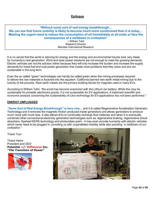 Epilogue


                      “Without some sort of real energy breakthrough…
 We can see that future mobility is likely to become much more constrained than it is today…
 Meeting the urgent need to reduce the consumption of oil immediately at all costs or face the
                         consequences of a meltdown in civilization”
                                                  ~ William Tahil
                                                 Research Director
                                          Meridian International Research


It is no secret that the world is starving for energy and the energy and environmental futures look very bleak
for humanity’s next generation. Wind and solar power solutions are not enough to meet the growing demands.
Electric vehicles are not the solution either because they will only increase the burden and increase the supply
demands for fossil fuel and coal power generation that create more problems that they solve and are not
sustainable in the long term.

Even the so called “green” technologies can hardly be called green when the mining processes required
to deliver the raw materials is factored into the equation. California banned rare earth metal mining due to the
toxicity of the process. Rare earth metals are the primary building blocks for magnets used in many EVs.

According to William Tahil, “the world has become enamored with the Lithium Ion battery. While this may be
sustainable for portable electronics goods, it is not sustainable for EV applications. A balanced scientific and
economic analysis concerning the sustainability of LiIon technology for EV applications has not been performed.”

ENERGY UNPLUGGED

“Some Sort of Real Energy Breakthrough” is here now… and it is called Regenerative Acceleration Generator
Technology and it removes the magnetic friction produced inside generators and allows generators to produce
much more with much less. It also allows EVs to continually recharge their batteries and when it is eventually
combined other conventional electricity generation technologies such as regenerative braking, regenerative shock
absorbers, flywheel KERS technology and photovoltaic paint - it may even provide humanity with electric vehicles
which never need to be plugged in, providing us with unparalleled mobility while also avoiding “a meltdown of our
civilization.”

Thank You!

Thane Heins
President and CEO
Potential +/- Difference Inc.
"The Transition of Power"




                                                                                                        Page 43 of 45
 