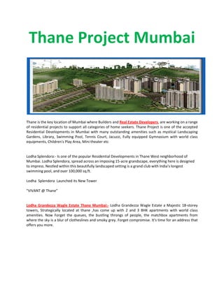 Thane Project Mumbai
Thane is the key location of Mumbai where Builders and Real Estate Developers, are working on a range
of residential projects to support all categories of home seekers. Thane Project is one of the accepted
Residential Developments in Mumbai with many outstanding amenities such as mystical Landscaping
Gardens, Library, Swimming Pool, Tennis Court, Jacuzzi, Fully equipped Gymnasium with world class
equipments, Children's Play Area, Mini theater etc
Lodha Splendora:- Is one of the popular Residential Developments in Thane West neighborhood of
Mumbai. Lodha Splendora, spread across an imposing 15-acre grandscape, everything here is designed
to impress. Nestled within this beautifully landscaped setting is a grand club with India's longest
swimming pool, and over 100,000 sq.ft.
Lodha Splendora Launched its New Tower
"VIVANT @ Thane”
Lodha Grandezza Wagle Estate Thane Mumbai:- Lodha Grandezza Wagle Estate a Majestic 18-storey
towers, Strategically located at thane ,has come up with 2 and 3 BHK apartments with world class
amenities. Now Forget the queues, the bustling throngs of people, the matchbox apartments from
where the sky is a blur of clotheslines and smoky grey. Forget compromise. It's time for an address that
offers you more.
 
