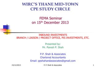P. P. Shah & Associates 1
WIRC’S THANE MID-TOWN
CPE STUDY CIRCLE
FEMA Seminar
on 15th December 2013
INBOUND INVESTMENTS
BRANCH / LIAISON / PROJECT OFFICE, PIS INVESTMENTS, ETC.
Presented by:
Mr. Paresh P. Shah
P.P. Shah & Associates
Chartered Accountants
Email: ppshahandassociates@gmail.com
15/12/2013
 