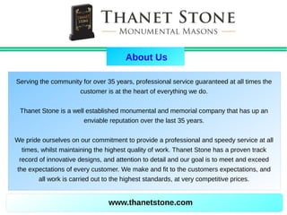 www.thanetstone.com
Serving the community for over 35 years, professional service guaranteed at all times the
customer is at the heart of everything we do.
Thanet Stone is a well established monumental and memorial company that has up an
enviable reputation over the last 35 years.
We pride ourselves on our commitment to provide a professional and speedy service at all
times, whilst maintaining the highest quality of work. Thanet Stone has a proven track
record of innovative designs, and attention to detail and our goal is to meet and exceed
the expectations of every customer. We make and fit to the customers expectations, and
all work is carried out to the highest standards, at very competitive prices.
About Us
 