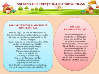 SỰ KIỆN SẮP DIỄN RA
NỘI DUNG THƠ, TRUYỆN, BÀI HÁT TRONG THÁNG
BÀI HÁT: TỪ RỪNG XANH CHÁU VỀ
THĂM LĂNG BÁC
Đi từ bản làng xa xôi chân em bước qua bao núi.
Núi nhìn theo lá rừng reo chân em bước qua bao đèo.
Núi muốn hỏi suối nhắn hỏi, sao bạn nhỏ vui thế...
Xin nói cùng nghe!
Náo nức nhiều, em vui nhiều. Hôm nay được về Thủ
đô thân yêu đến thăm Lăng Bác Hồ...
Đứng trên quảng trường bát ngát
Nghe như âm vang lời Bác.
Nhớ thảo nguyên xanh quê em
Chiều về làn mây nhẹ trôi.
Ước mong từ bao năm tháng
Hôm nay em được trông hình Bác.
Em chẳng muốn rời chân đi
Cũng chẳng nói được điều chi.
Em ở tận sườn non cao nơi đây có hoa ban trắng.
Em còn đi khắp nơi nơi theo bước chân Bác Hồ.
BÀI HÁT:
EM MƠ GẶP BÁC HỒ
Đêm qua em mơ gặp Bác Hồ
Râu Bác dài tóc Bác bạc phơ
Em âu yếm hôn đôi má Bác
Vui bên Bác là em múa hát
Bác mỉm cười Bác khen em ngoan
Bác gật đầu Bác khen em ngoan
Đêm qua em mơ gặp Bác Hồ
Em thức rồi ngỡ vẫn còn mơ
Em mơ ước hôn đôi má Bác
Vui bên Bác là em múa hát
Hát bài Hồ Chí Minh muôn năm
Múa bài Hồ Chí Minh muôn năm
 