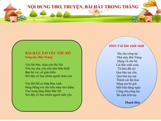 SỰ KIỆN SẮP DIỄN RA
NỘI DUNG THƠ, TRUYỆN, BÀI HÁT TRONG THÁNG
THƠ: Cái bát xinh xinh
Mẹ cha công tác
Nhà máy Bát Tràng
Mang về cho bé
Cái Bát xinh xinh.
Từ bùn đất sét
Qua bàn tay cha
Qua bàn tay mẹ
Thành cái bát hoa
Nâng niu bé giữ
Mỗi bữa hằng ngày
Công cha,công mẹ
Bé cầm trên tay.
Thanh Hòa
BÀI HÁT: EM YÊU THỦ ĐÔ
Sáng tác: Bảo Trọng
Yêu Hà Nội, cháu yêu Hà Nội
Yêu mẹ cha, yêu mái nhà thân thiết
Bạn bè vui, cô giáo hiền
Nơi đây có bao nhiêu người cháu yêu
Yêu Bờ Hồ có tháp Rùa xinh
Sông Hồng reo cho bốn mùa tươi thắm
Vào trong lăng thăm Bác Hồ
Nơi đây có bao nhiêu người mến yêu
 