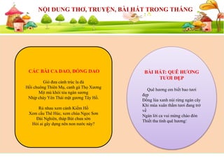 SỰ KIỆN SẮP DIỄN RA
NỘI DUNG THƠ, TRUYỆN, BÀI HÁT TRONG THÁNG
CÁC BÀI CA DAO, ĐỒNG DAO
Gió đưa cành trúc la đà
Hồi chuông Thiên Mụ, canh gà Thọ Xương
Mịt mù khói tỏa ngàn sương
Nhịp chày Yên Thái mặt gương Tây Hồ.
Rủ nhau xem cảnh Kiếm Hồ
Xem cầu Thê Húc, xem chùa Ngọc Sơn
Đài Nghiên, tháp Bút chưa sờn
Hỏi ai gây dựng nên non nước này?
BÀI HÁT: QUÊ HƯƠNG
TƯƠI ĐẸP
Quê hương em biết bao tươi
đẹp
Đồng lúa xanh núi rừng ngàn cây
Khi mùa xuân thắm tươi đang trở
về
Ngàn lời ca vui mừng chào đón
Thiết tha tình quê hương!
 