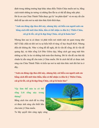 định trong những trường hợp khác nhau điều Thiên Chúa muốn nơi ta, bằng
cách tránh những ảo tưởng và những lầm lẫn ta có thể dễ dàng mắc phải.
Đó là ơn của Chúa Thánh Thần được gọi là “ơn phân định” và ơn này rất cần
thiết để tạo nên nơi ta một tâm thức Kitô đích thực.

“Anh em đừng rập theo đời này, nhưng hãy cải biến con người anh em
 bằng cách đổi mới tâm thần, hầu có thể nhận ra đâu là ý Thiên Chúa,
         cái gì là tốt, cái gì là đẹp lòng Chúa, cái gì là hoàn hảo”

Nhưng làm sao ta có được và phát triển nơi mình một ơn quan trọng như
thế? Chắc chắn nó đòi nơi ta sự hiểu biết rõ ràng về học thuyết Kitô. Nhưng
điều đó không đủ. Như vị tông đồ đề nghị, đó là vấn đề sống; đó là vấn đề
quảng đại, xả thân sống Lời Đức Giêsu dạy, bằng cách gạt sang một bên
những sợ hãi, lo âu và những tính toán tầm thường. Đó là vấn đề của thái độ
chuẩn bị sẵn sàng để chu toàn ý Chúa muốn. Đó là cách thế để có được ánh
sáng của Chúa Thánh Thần và kiến tạo nơi ta một tâm thức mới đòi hỏi ta ở
đây.

“Anh em đừng rập theo đời này, nhưng hãy cải biến con người anh em
bằng cách đổi mới tâm thần, hầu có thể nhận ra đâu là ý Thiên Chúa,
cái gì là tốt, cái gì là đẹp lòng Chúa, cái gì là hoàn hảo”


Vậy làm thế nào ta có thể
sống Lời sống này trong
tháng?
Bằng cách tìm cách để ta cũng
có được ánh sáng cần thiết hầu
chu toàn ý Chúa muốn.
Ta hãy quyết tâm càng ngày càng


                                      2
 